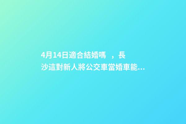 4月14日適合結婚嗎，長沙這對新人將公交車當婚車能把全家人的幸福都裝上-第1張-觀點-玄機派